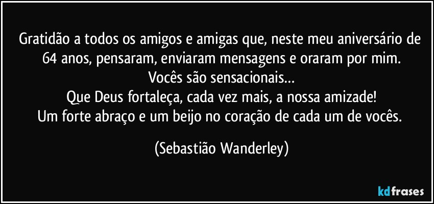 Gratidão a todos os amigos e amigas que, neste meu aniversário de 64 anos, pensaram, enviaram mensagens e oraram por mim.
Vocês são sensacionais…
Que Deus fortaleça, cada vez mais, a nossa amizade!
Um forte abraço e um beijo no coração de cada um de vocês. (Sebastião Wanderley)