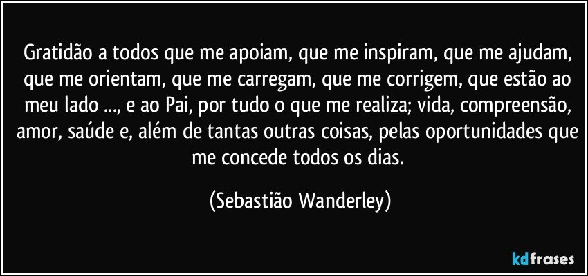 Gratidão a todos que me apoiam, que me inspiram, que me ajudam, que me orientam, que me carregam,  que me corrigem, que estão ao meu lado ..., e ao Pai, por tudo o que me realiza; vida, compreensão, amor, saúde e, além de tantas outras coisas, pelas oportunidades que me concede todos os dias. (Sebastião Wanderley)