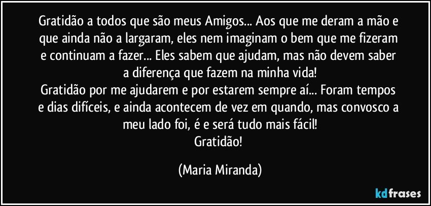 Gratidão a todos que são meus Amigos... Aos que me deram a mão e que ainda não a largaram, eles nem imaginam o bem que me fizeram e continuam a fazer... Eles sabem que ajudam, mas não devem saber a diferença que fazem na minha vida!
Gratidão por me ajudarem e por estarem sempre aí... Foram tempos e dias difíceis, e ainda acontecem de vez em quando, mas convosco a meu lado foi, é e será tudo mais fácil!
Gratidão! (Maria Miranda)