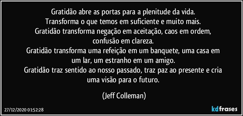Gratidão abre as portas para a plenitude da vida. 
Transforma o que temos em suficiente e muito mais. 
Gratidão transforma negação em aceitação, caos em ordem, confusão em clareza. 
Gratidão transforma uma refeição em um banquete, uma casa em um lar, um estranho em um amigo. 
Gratidão traz sentido ao nosso passado, traz paz ao presente e cria uma visão para o futuro. (Jeff Colleman)