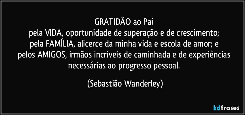 GRATIDÃO ao Pai 
pela VIDA, oportunidade de superação e de crescimento; 
pela FAMÍLIA, alicerce da minha vida e escola de amor; e 
pelos AMIGOS, irmãos incríveis de caminhada e de experiências necessárias ao progresso pessoal. (Sebastião Wanderley)