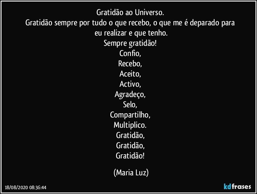 Gratidão ao Universo. 
Gratidão sempre por tudo o que recebo, o que me é deparado para eu realizar e que tenho.
Sempre gratidão! 
Confio, 
Recebo, 
Aceito, 
Activo, 
Agradeço, 
Selo, 
Compartilho, 
Multiplico. 
Gratidão, 
Gratidão,  
Gratidão! (Maria Luz)