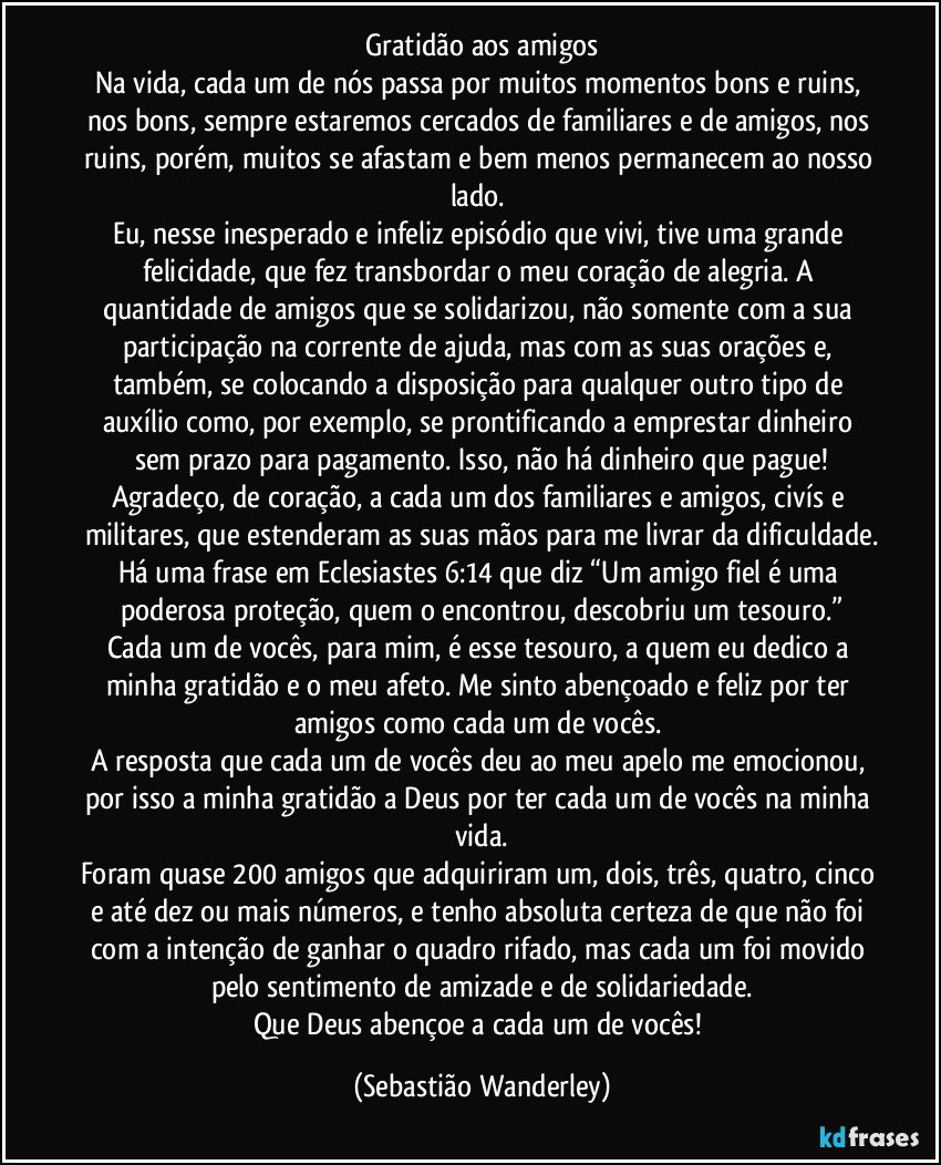 Gratidão aos amigos
Na vida, cada um de nós passa por muitos momentos bons e ruins, nos bons, sempre estaremos cercados de familiares e de amigos, nos ruins, porém, muitos se afastam e bem menos permanecem ao nosso lado. 
Eu, nesse inesperado e infeliz episódio que vivi, tive uma grande felicidade, que fez transbordar o meu coração de alegria. A quantidade de amigos que se solidarizou, não somente com a sua participação na corrente de ajuda, mas com as suas orações e, também, se colocando a disposição para qualquer outro tipo de auxílio como, por exemplo, se prontificando a emprestar dinheiro sem prazo para pagamento. Isso, não há dinheiro que pague!
Agradeço, de coração, a cada um dos familiares e amigos, civís e militares, que estenderam as suas mãos para me livrar da dificuldade.
Há uma frase em Eclesiastes 6:14 que diz “Um amigo fiel é uma poderosa proteção, quem o encontrou, descobriu um tesouro.”
Cada um de vocês, para mim, é esse tesouro, a quem eu dedico a minha gratidão e o meu afeto. Me sinto abençoado e feliz por ter amigos como cada um de vocês. 
A resposta que cada um de vocês deu ao meu apelo me emocionou, por isso a minha gratidão a Deus por ter cada um de vocês na minha vida.
Foram quase 200 amigos que adquiriram um, dois, três, quatro, cinco e até dez ou mais números, e tenho absoluta certeza de que não foi com a intenção de ganhar o quadro rifado, mas cada um foi movido pelo sentimento de amizade e de solidariedade.
Que Deus abençoe a cada um de vocês! (Sebastião Wanderley)