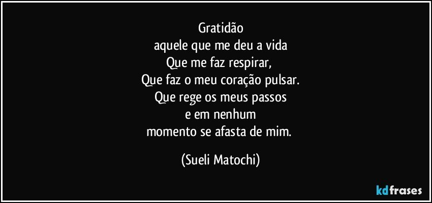 Gratidão
aquele que me deu a vida
Que me faz respirar, 
Que faz o meu coração pulsar.
Que rege os meus passos
e em nenhum
momento se afasta de mim. (Sueli Matochi)