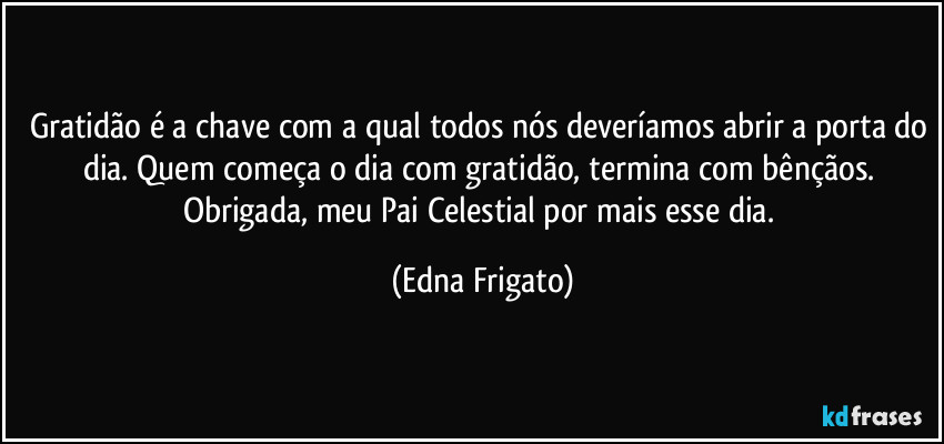 Gratidão é a chave com a qual todos nós deveríamos abrir a porta do dia. Quem começa o dia com gratidão, termina com bênçãos. Obrigada, meu Pai Celestial por mais esse dia. (Edna Frigato)