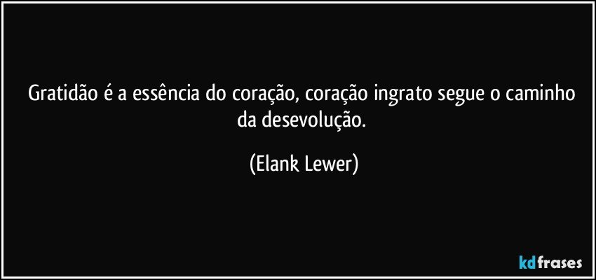Gratidão é a essência do coração, coração ingrato segue o caminho da desevolução. (Elank Lewer)