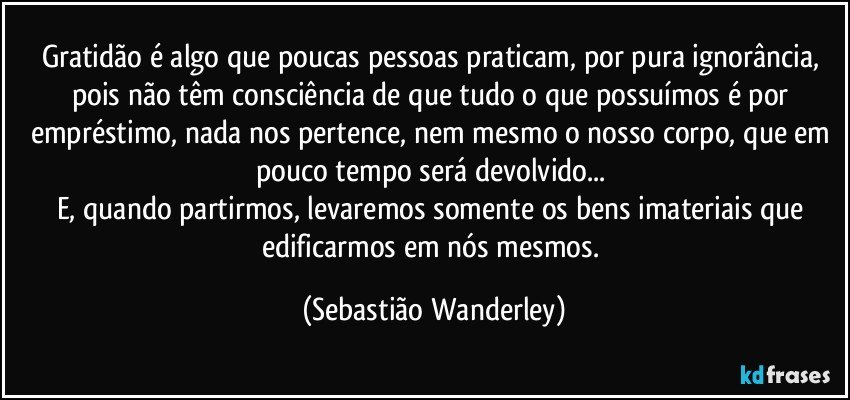 Gratidão é algo que poucas pessoas praticam, por pura ignorância, pois não têm consciência de que tudo o que possuímos é por empréstimo, nada nos pertence, nem mesmo o nosso corpo, que em pouco tempo será devolvido... 
E, quando partirmos, levaremos somente os bens imateriais que edificarmos em nós mesmos. (Sebastião Wanderley)