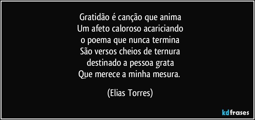 Gratidão é canção que anima
Um afeto caloroso acariciando
o poema que nunca termina
São versos cheios de ternura
destinado a pessoa grata
Que merece a minha mesura. (Elias Torres)