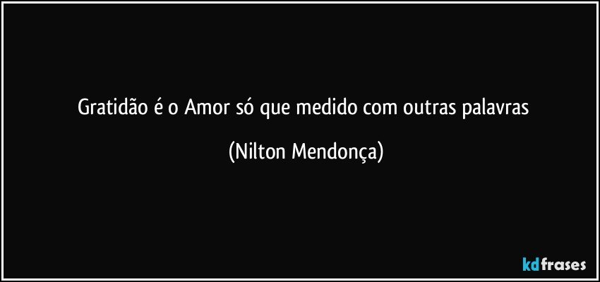 Gratidão é o Amor só que medido com outras palavras (Nilton Mendonça)