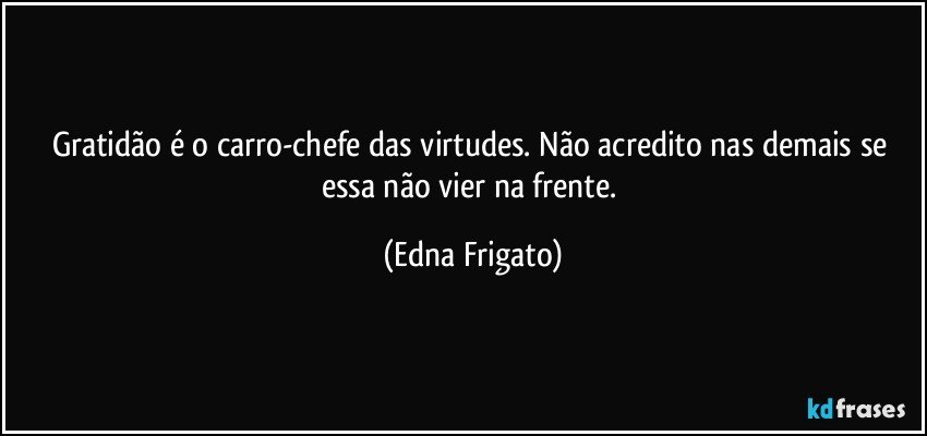 Gratidão é o carro-chefe das virtudes. Não acredito nas demais se essa não vier na frente. (Edna Frigato)