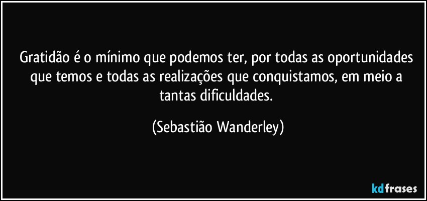 Gratidão é o mínimo que podemos ter, por todas as oportunidades que temos e todas as realizações que conquistamos, em meio a tantas dificuldades. (Sebastião Wanderley)