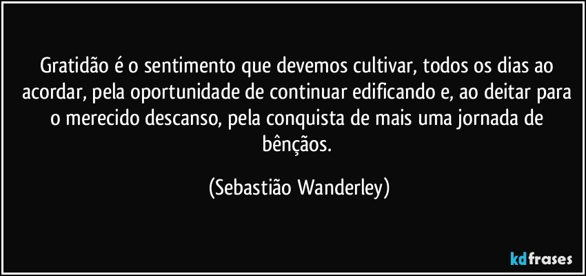 Gratidão é o sentimento que devemos cultivar, todos os dias ao acordar, pela oportunidade de continuar edificando e, ao deitar para o merecido descanso, pela conquista de mais uma jornada de bênçãos. (Sebastião Wanderley)