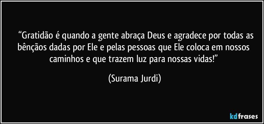 	“Gratidão é quando a gente abraça Deus e agradece por todas as bênçãos dadas por Ele e pelas pessoas que Ele coloca em nossos caminhos e que trazem luz para nossas vidas!” (Surama Jurdi)