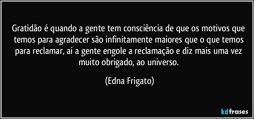 Gratidão é quando a gente tem consciência de que os motivos que temos para agradecer são infinitamente maiores que o que temos para reclamar, aí a gente engole a reclamação e diz  mais uma vez muito obrigado, ao universo. (Edna Frigato)