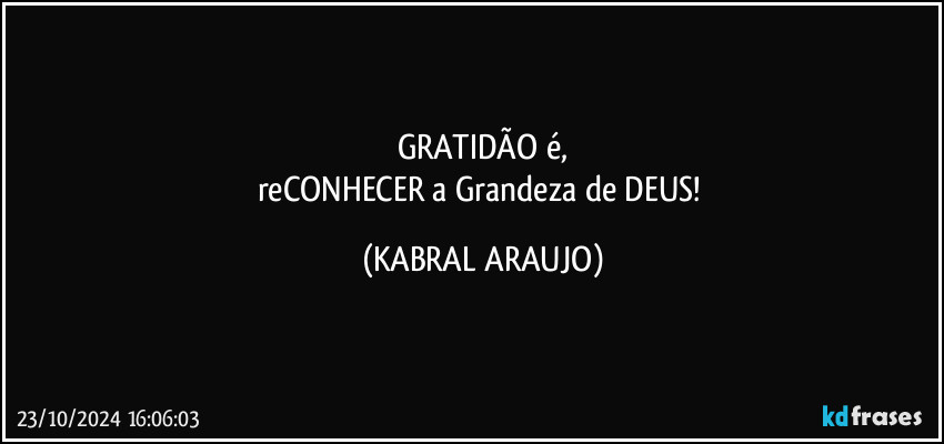 GRATIDÃO é,
reCONHECER a Grandeza de DEUS! (KABRAL ARAUJO)