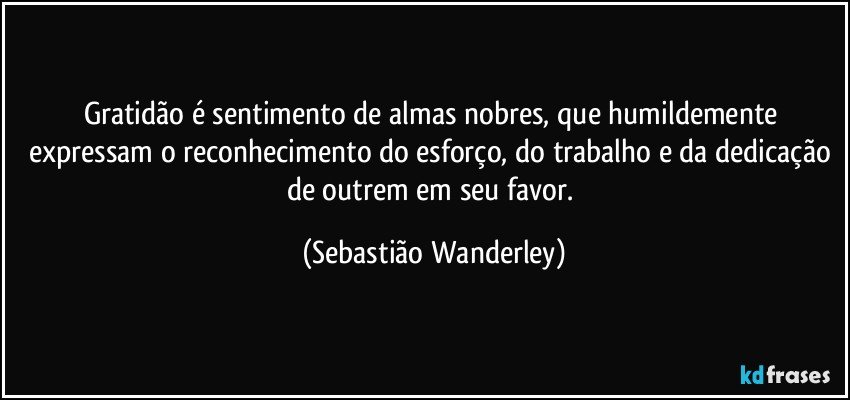 Gratidão é sentimento de almas nobres, que humildemente expressam o reconhecimento do esforço, do trabalho e da dedicação de outrem em seu favor. (Sebastião Wanderley)