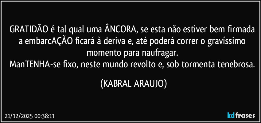 GRATIDÃO é tal qual uma ÂNCORA, se esta não estiver bem firmada a embarcAÇÃO ficará à deriva e, até poderá correr o gravíssimo momento para naufragar. 
ManTENHA-se fixo, neste mundo revolto e, sob tormenta tenebrosa. (KABRAL ARAUJO)