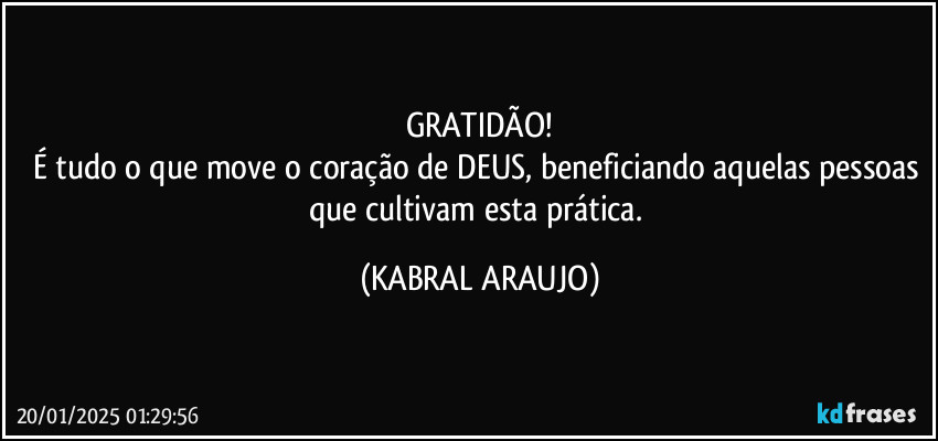 GRATIDÃO!
É tudo o que move o coração de DEUS, beneficiando aquelas pessoas que cultivam esta prática. (KABRAL ARAUJO)