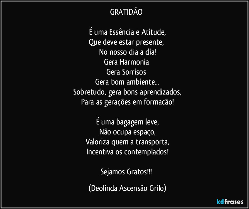 GRATIDÃO 

É uma Essência e Atitude,
Que deve estar presente, 
No nosso dia a dia!
Gera Harmonia 
Gera Sorrisos 
Gera bom ambiente...
Sobretudo, gera bons aprendizados,
Para as gerações em formação!

É uma bagagem leve,
Não ocupa espaço,
Valoriza quem a transporta,
Incentiva os contemplados!

Sejamos Gratos!!! (Deolinda Ascensão Grilo)