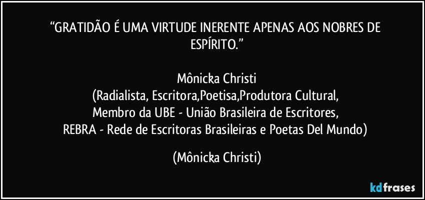 “GRATIDÃO É UMA VIRTUDE INERENTE APENAS AOS NOBRES DE ESPÍRITO.”

Mônicka Christi
(Radialista, Escritora,Poetisa,Produtora Cultural, 
Membro da UBE - União Brasileira de Escritores, 
REBRA - Rede de Escritoras Brasileiras e Poetas Del Mundo) (Mônicka Christi)