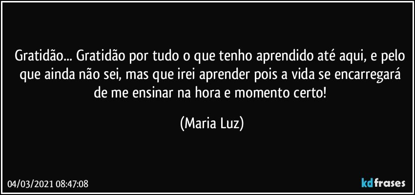 Gratidão... Gratidão por tudo o que tenho aprendido até aqui, e pelo que ainda não sei, mas que irei aprender pois a vida se encarregará de me ensinar na hora e momento certo! (Maria Luz)