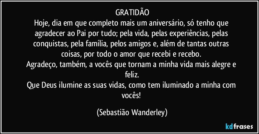 GRATIDÃO
Hoje, dia em que completo mais um aniversário, só tenho que agradecer ao Pai por tudo; pela vida, pelas experiências, pelas conquistas, pela família, pelos amigos e, além de tantas outras coisas, por todo o amor que recebi e recebo. 
Agradeço, também, a vocês que tornam a minha vida mais alegre e feliz.
Que Deus ilumine as suas vidas, como tem iluminado a minha com vocês! (Sebastião Wanderley)