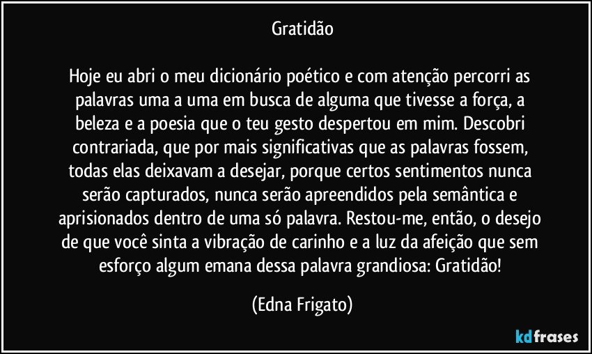 Gratidão

Hoje eu abri o meu dicionário poético e com atenção percorri as palavras uma a uma em busca de alguma que tivesse a força, a beleza e a poesia que o teu gesto despertou em mim. Descobri contrariada,  que por mais significativas que as palavras fossem, todas elas deixavam a desejar, porque certos sentimentos nunca serão capturados, nunca serão apreendidos pela semântica e aprisionados dentro de uma só palavra. Restou-me, então, o desejo de que você sinta a vibração de carinho e a luz da afeição que sem esforço algum emana dessa palavra grandiosa: Gratidão! (Edna Frigato)