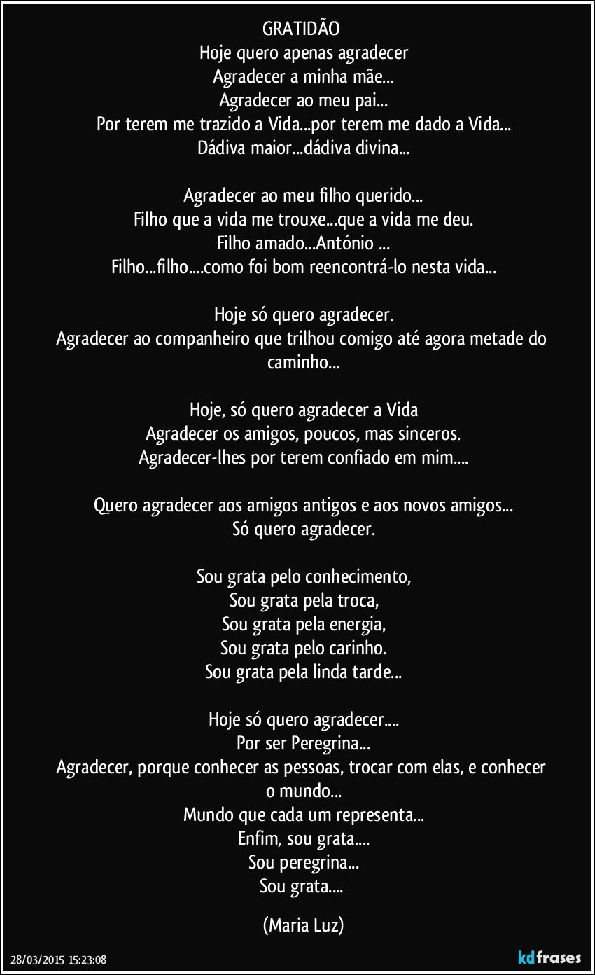 GRATIDÃO 
Hoje quero apenas agradecer
Agradecer a minha mãe...
Agradecer ao meu pai...
Por terem me trazido a Vida...por terem me dado a Vida...
Dádiva maior...dádiva divina...

Agradecer ao meu filho querido...
Filho que a vida me trouxe...que a vida me deu.
Filho amado...António ...
Filho...filho...como foi bom reencontrá-lo nesta vida...

Hoje só quero agradecer.
Agradecer ao companheiro que trilhou comigo até agora metade do caminho...

Hoje, só quero agradecer a Vida
Agradecer os amigos, poucos, mas sinceros.
Agradecer-lhes por terem confiado em mim...

Quero agradecer aos amigos antigos e aos novos amigos...
Só quero agradecer.

Sou grata pelo conhecimento,
Sou grata pela troca,
Sou grata pela energia,
Sou grata pelo carinho.
Sou grata pela linda tarde...

Hoje só quero agradecer...
Por ser Peregrina...
Agradecer, porque conhecer as pessoas, trocar com elas, e conhecer o mundo...
Mundo que cada um representa...
Enfim, sou grata...
Sou peregrina...
Sou grata... (Maria Luz)