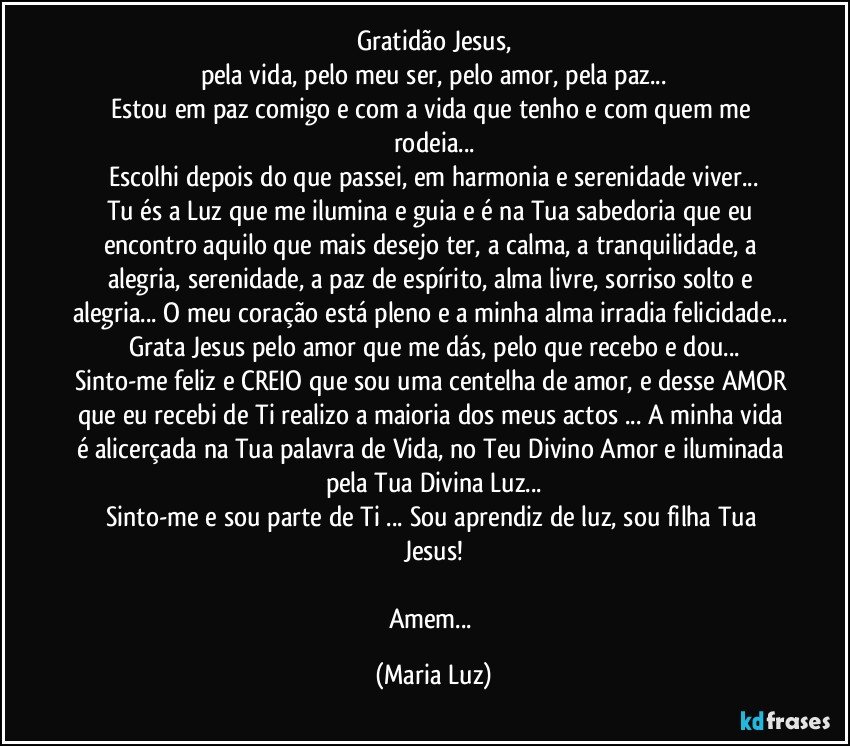 Gratidão Jesus,
pela vida, pelo meu ser, pelo amor, pela paz...
Estou em paz comigo e com a vida que tenho e com quem me rodeia...
Escolhi depois do que passei, em harmonia e serenidade viver...
Tu és a Luz que me ilumina e guia e é na Tua sabedoria que eu encontro aquilo que mais desejo ter, a calma, a tranquilidade, a alegria, serenidade, a paz de espírito, alma livre, sorriso solto e alegria... O meu coração está pleno e a minha alma irradia felicidade... Grata Jesus pelo amor que me dás, pelo que recebo e dou...
Sinto-me feliz e CREIO que sou uma centelha de amor, e desse AMOR que eu recebi de Ti realizo a maioria dos meus actos ... A minha vida é alicerçada na Tua palavra de Vida, no Teu Divino Amor e iluminada pela Tua Divina Luz...
Sinto-me e sou parte de Ti ... Sou aprendiz de luz, sou filha Tua Jesus!

Amem... (Maria Luz)