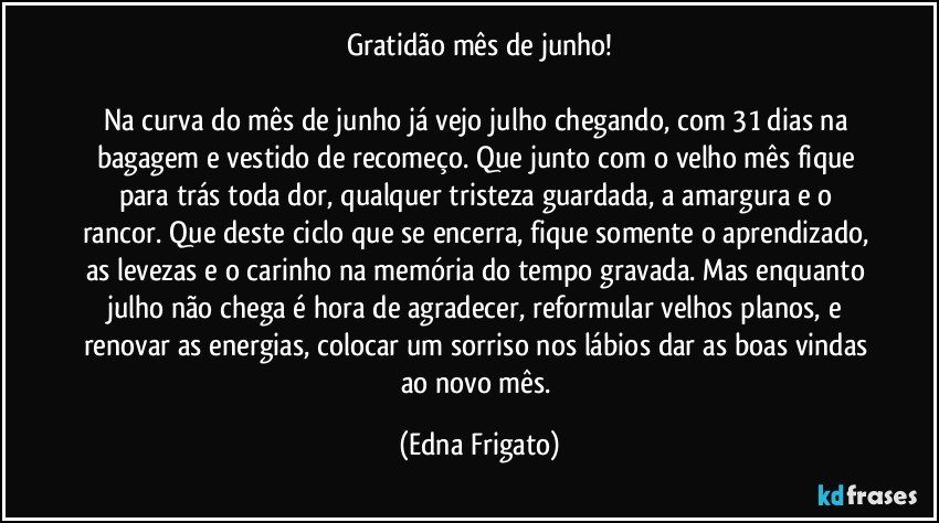 Gratidão mês de junho!

Na curva do mês de junho já vejo julho chegando, com 31 dias na bagagem e vestido de recomeço. Que junto com o velho mês fique para trás toda dor, qualquer tristeza guardada, a amargura e o rancor. Que deste ciclo que se encerra, fique somente o aprendizado, as levezas e o carinho na memória do tempo gravada. Mas enquanto julho não chega é hora de agradecer, reformular velhos planos, e renovar as energias, colocar um sorriso nos lábios dar as boas vindas ao novo mês. (Edna Frigato)