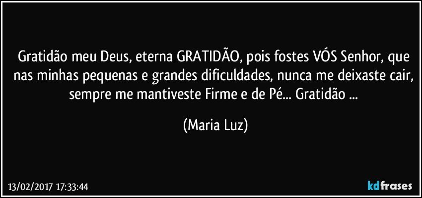 Gratidão meu Deus, eterna GRATIDÃO, pois fostes VÓS Senhor, que nas minhas pequenas e grandes dificuldades, nunca me deixaste cair, sempre me mantiveste Firme e de Pé... Gratidão ... (Maria Luz)