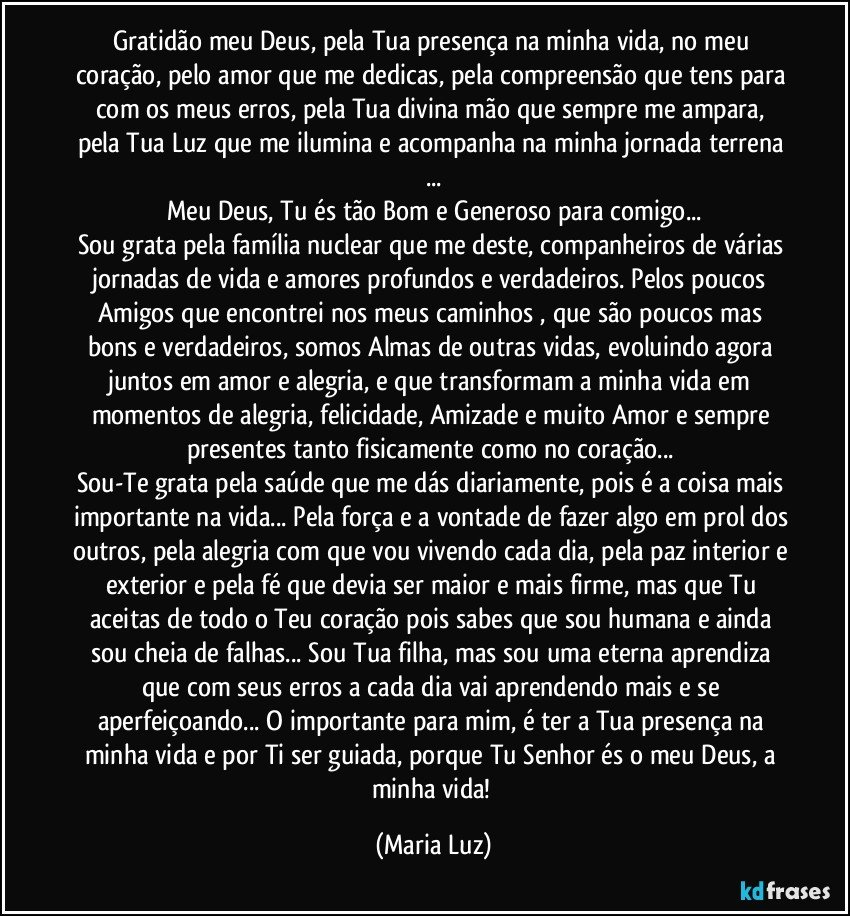 Gratidão meu Deus, pela Tua presença na minha vida, no meu coração, pelo amor que me dedicas, pela compreensão que tens para com os meus erros, pela Tua divina mão que sempre me ampara, pela Tua Luz que me ilumina e acompanha na minha jornada terrena ...
Meu Deus, Tu és tão Bom e Generoso para comigo...
Sou grata pela família nuclear que me deste, companheiros de várias jornadas de vida e amores profundos e verdadeiros. Pelos poucos Amigos que encontrei nos meus caminhos , que são poucos mas bons e verdadeiros, somos Almas de outras vidas, evoluindo agora juntos em amor e alegria, e que transformam a minha vida em momentos de alegria, felicidade, Amizade e muito Amor e sempre presentes tanto fisicamente como no coração... 
Sou-Te grata pela saúde que me dás diariamente, pois é a coisa mais importante na vida... Pela força e a vontade de fazer algo em prol dos outros, pela alegria com que vou vivendo cada dia, pela paz interior e exterior e pela fé que devia ser maior e mais firme, mas que Tu aceitas de todo o Teu coração pois sabes que sou humana e ainda sou cheia de falhas... Sou Tua filha, mas sou uma eterna aprendiza que com seus erros a cada dia vai aprendendo mais e se aperfeiçoando... O importante para mim, é ter a Tua presença na minha vida e por Ti ser guiada, porque Tu Senhor és o meu Deus, a minha vida! (Maria Luz)