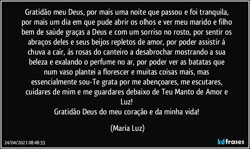 Gratidão meu Deus, por mais uma noite que passou e foi tranquila, por mais um dia em que pude abrir os olhos e ver meu marido e filho bem de saúde graças a Deus e com um sorriso no rosto, por sentir os abraços deles e seus beijos repletos de amor, por poder assistir á chuva a cair, ás rosas do canteiro a desabrochar mostrando a sua beleza e exalando o perfume no ar, por poder ver as batatas que num vaso plantei a florescer e muitas coisas mais, mas essencialmente sou-Te grata por me abençoares, me escutares, cuidares de mim e me guardares debaixo de Teu Manto de Amor e Luz! 
Gratidão Deus do meu coração e da minha vida! (Maria Luz)