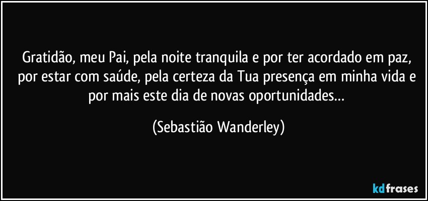 Gratidão, meu Pai, pela noite tranquila e por ter acordado em paz, por estar com saúde, pela certeza da Tua presença em minha vida e por mais este dia de novas oportunidades… (Sebastião Wanderley)