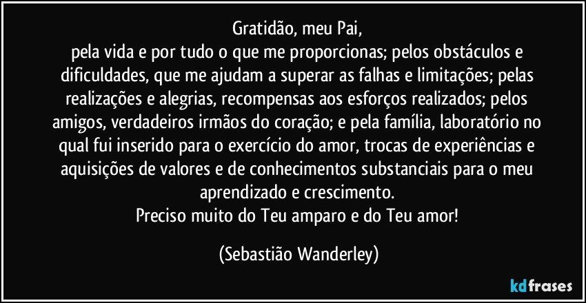 Gratidão, meu Pai, 
pela vida e por tudo o que me proporcionas; pelos obstáculos e dificuldades, que me ajudam a superar as falhas e limitações; pelas realizações e alegrias, recompensas aos esforços realizados; pelos amigos, verdadeiros irmãos do coração; e pela família, laboratório no qual fui inserido para o exercício do amor, trocas de experiências e aquisições de valores e de conhecimentos substanciais para o meu aprendizado e crescimento. 
Preciso muito do Teu amparo e do Teu amor! (Sebastião Wanderley)