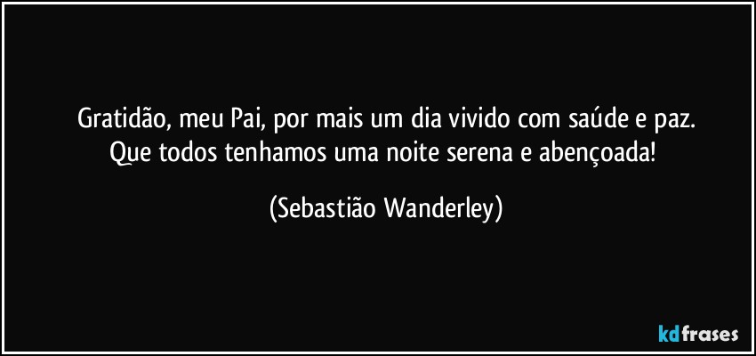 Gratidão, meu Pai, por mais um dia vivido com saúde e paz.
Que todos tenhamos uma noite serena e abençoada! (Sebastião Wanderley)