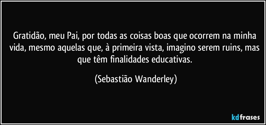 Gratidão, meu Pai, por todas as coisas boas que ocorrem na minha vida, mesmo aquelas que, à primeira vista, imagino serem ruins, mas que têm finalidades educativas. (Sebastião Wanderley)