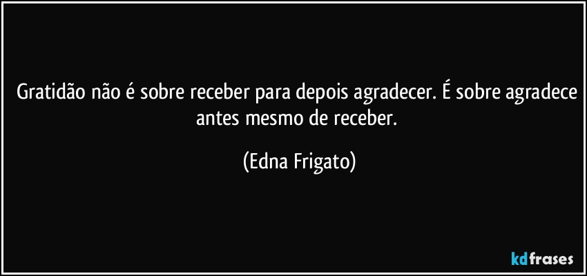 Gratidão não é sobre receber para depois agradecer. É sobre agradece antes mesmo de receber. (Edna Frigato)