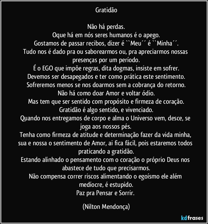 Gratidão

Não há perdas.
Oque há em nós seres humanos é o apego.
Gostamos de passar recibos, dizer é  ``Meu´´ é ``Minha´´.
Tudo nos é dado pra ou saborearmos ou, pra apreciarmos nossas presenças por um período.
É o EGO que impõe regras, dita dogmas, insiste em sofrer.
Devemos ser desapegados e ter como prática este sentimento.
Sofreremos menos se nos doarmos sem a cobrança do retorno.
Não há como doar Amor e voltar ódio.
Mas tem que ser sentido com propósito e firmeza de coração.
Gratidão é algo sentido, e vivenciado.
Quando nos entregamos de corpo e alma o Universo vem, desce, se joga aos nossos pés.
Tenha como firmeza de atitude e determinação fazer da vida minha, sua e nossa o sentimento de Amor, ai fica fácil, pois estaremos todos praticando a gratidão.
Estando alinhado o pensamento com o coração o próprio Deus nos abastece de tudo que precisarmos.
Não compensa correr riscos alimentando o egoísmo ele além medíocre, é estupido.
Paz pra Pensar e Sorrir. (Nilton Mendonça)