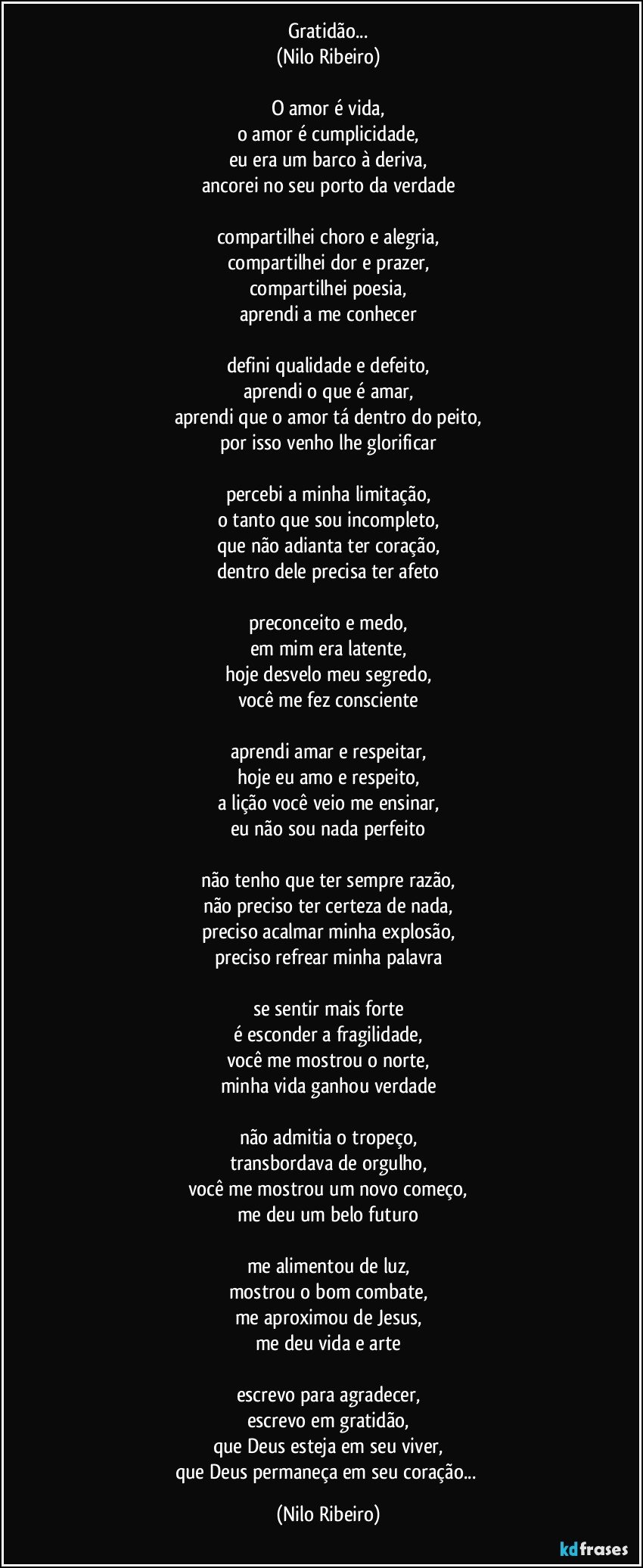 Gratidão...
(Nilo Ribeiro)
 
O amor é vida,
o amor é cumplicidade,
eu era um barco à deriva,
ancorei no seu porto da verdade
 
compartilhei choro e alegria,
compartilhei dor e prazer,
compartilhei poesia,
aprendi a me conhecer
 
defini qualidade e defeito,
aprendi o que é amar,
aprendi que o amor tá dentro do peito,
por isso venho lhe glorificar
 
percebi a minha limitação,
o tanto que sou incompleto,
que não adianta ter coração,
dentro dele precisa ter afeto
 
preconceito e medo,
em mim era latente,
hoje desvelo meu segredo,
você me fez consciente
 
aprendi amar e respeitar,
hoje eu amo e respeito,
a lição você veio me ensinar,
eu não sou nada perfeito
 
não tenho que ter sempre razão,
não preciso ter certeza de nada,
preciso acalmar minha explosão,
preciso refrear minha palavra
 
se sentir mais forte
é esconder a fragilidade,
você me mostrou o norte,
minha vida ganhou verdade
 
não admitia o tropeço,
transbordava de orgulho,
você me mostrou um novo começo,
me deu um belo futuro
 
me alimentou de luz,
mostrou o bom combate,
me aproximou de Jesus,
me deu vida e arte
 
escrevo para agradecer,
escrevo em gratidão,
que Deus esteja em seu viver,
que Deus permaneça em seu coração... (Nilo Ribeiro)