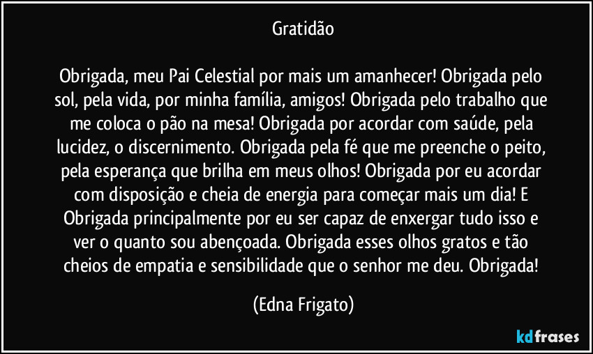 Gratidão

Obrigada, meu Pai Celestial por mais um amanhecer! Obrigada pelo sol, pela vida, por minha família, amigos! Obrigada pelo trabalho que me coloca o pão na mesa! Obrigada por acordar com saúde, pela lucidez, o discernimento. Obrigada pela fé que me preenche o peito, pela esperança que brilha em meus olhos! Obrigada por eu acordar com disposição e cheia de energia para começar mais um dia! E Obrigada principalmente por eu ser capaz de enxergar tudo isso e ver o quanto sou abençoada. Obrigada esses olhos gratos e tão cheios de empatia e sensibilidade que o senhor me deu. Obrigada! (Edna Frigato)