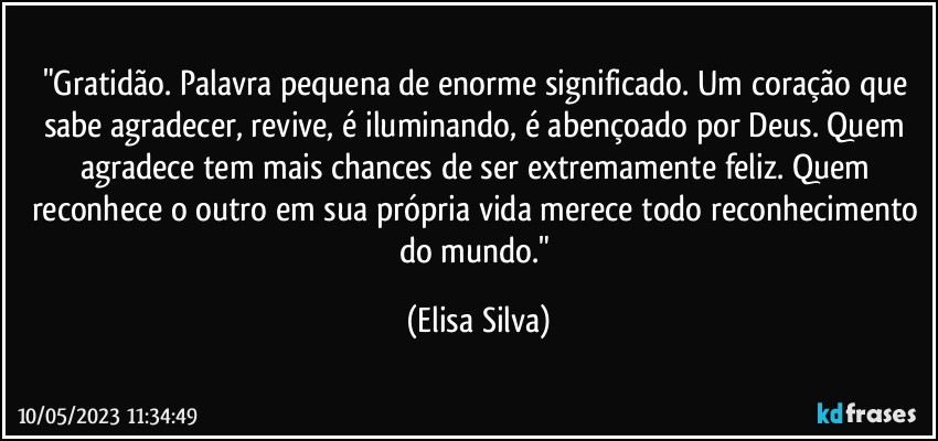 "Gratidão. Palavra pequena de enorme significado. Um coração que sabe agradecer, revive, é iluminando, é abençoado por Deus. Quem agradece tem mais chances de ser extremamente feliz. Quem reconhece o outro em sua própria vida merece todo reconhecimento do mundo." (Elisa Silva)