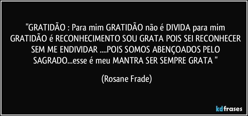 "GRATIDÃO : Para mim GRATIDÃO não é DIVIDA para mim GRATIDÃO é RECONHECIMENTO SOU GRATA POIS SEI RECONHECER SEM ME ENDIVIDAR ...POIS SOMOS ABENÇOADOS PELO SAGRADO...esse é meu MANTRA SER SEMPRE GRATA " (Rosane Frade)