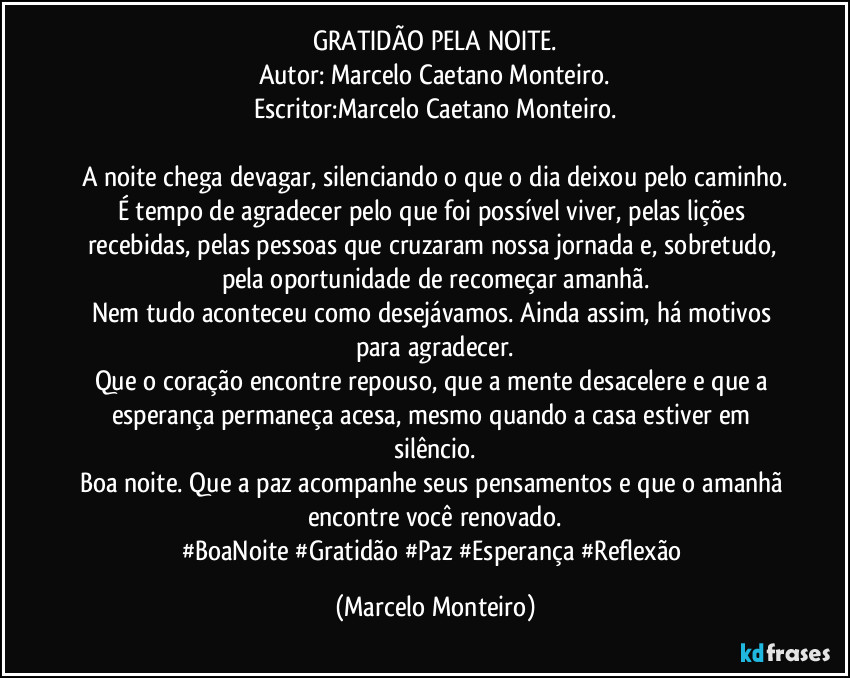 GRATIDÃO PELA NOITE.
Autor: Marcelo Caetano Monteiro.
Escritor:Marcelo Caetano Monteiro.
A noite chega devagar, silenciando o que o dia deixou pelo caminho.
É tempo de agradecer pelo que foi possível viver, pelas lições recebidas, pelas pessoas que cruzaram nossa jornada e, sobretudo, pela oportunidade de recomeçar amanhã.
Nem tudo aconteceu como desejávamos. Ainda assim, há motivos para agradecer.
Que o coração encontre repouso, que a mente desacelere e que a esperança permaneça acesa, mesmo quando a casa estiver em silêncio.
Boa noite. Que a paz acompanhe seus pensamentos e que o amanhã encontre você renovado.
#BoaNoite #Gratidão #Paz #Esperança #Reflexão (Marcelo Monteiro)