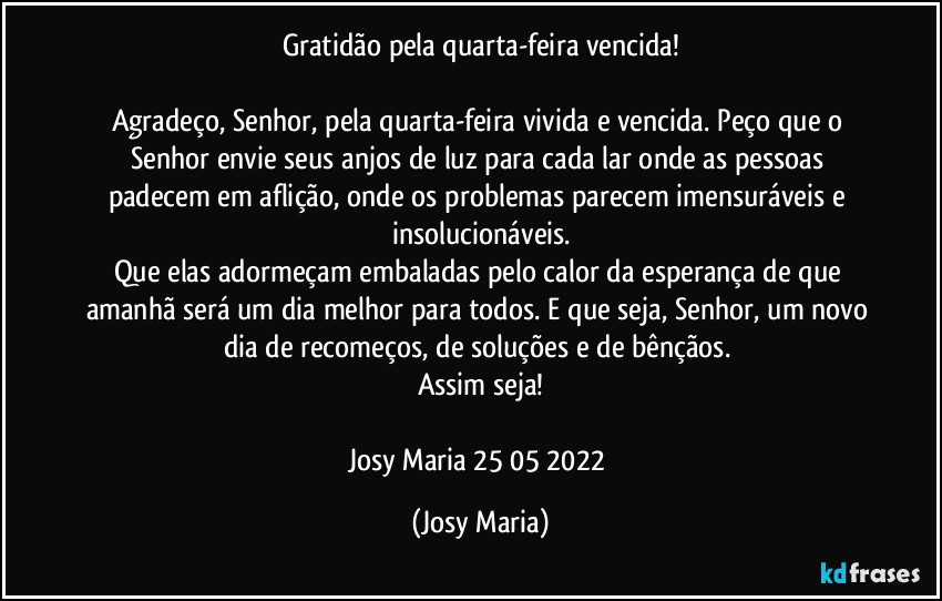 Gratidão pela quarta-feira vencida!

Agradeço, Senhor, pela quarta-feira vivida e vencida. Peço que o Senhor envie seus anjos de luz para cada lar onde as pessoas padecem em aflição, onde os problemas parecem imensuráveis e insolucionáveis.
Que elas adormeçam embaladas pelo calor da esperança de que amanhã será um dia melhor para todos. E que seja, Senhor, um novo dia de recomeços, de soluções e de bênçãos. 
Assim seja!

Josy Maria  25/05/2022 (Josy Maria)