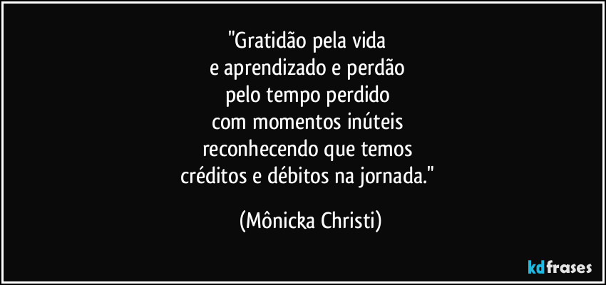 "Gratidão pela vida
e aprendizado e perdão
pelo tempo perdido
com momentos inúteis
reconhecendo que temos
créditos e débitos na jornada." (Mônicka Christi)