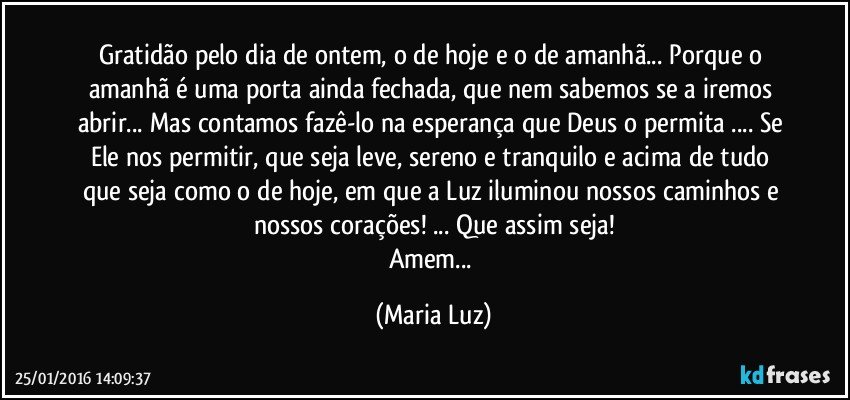 Gratidão pelo dia de ontem, o de hoje e o de amanhã... Porque o amanhã é uma porta ainda fechada, que nem sabemos se a iremos abrir... Mas contamos fazê-lo na esperança que Deus o permita ... Se Ele nos permitir, que seja leve, sereno e tranquilo e acima de tudo que seja como o de hoje, em que a Luz iluminou nossos caminhos e nossos corações! ... Que assim seja!
Amem... (Maria Luz)