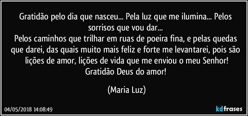 Gratidão pelo dia que nasceu... Pela luz que me ilumina... Pelos sorrisos que vou dar... 
Pelos caminhos que trilhar em ruas de poeira fina, e pelas quedas que darei, das quais muito mais feliz e forte me levantarei, pois são lições de amor, lições de vida que me enviou o meu Senhor!
Gratidão Deus do amor! (Maria Luz)