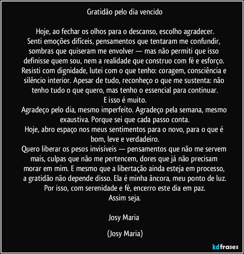 Gratidão pelo dia vencido

Hoje, ao fechar os olhos para o descanso, escolho agradecer.
Senti emoções difíceis, pensamentos que tentaram me confundir, sombras que quiseram me envolver — mas não permiti que isso definisse quem sou, nem a realidade que construo com fé e esforço. Resisti com dignidade, lutei com o que tenho: coragem, consciência e silêncio interior. Apesar de tudo, reconheço o que me sustenta: não tenho tudo o que quero, mas tenho o essencial para continuar.
E isso é muito.
Agradeço pelo dia, mesmo imperfeito. Agradeço pela semana, mesmo exaustiva. Porque sei que cada passo conta.
Hoje, abro espaço nos meus sentimentos para o novo, para o que é bom, leve e verdadeiro.
Quero liberar os pesos invisíveis — pensamentos que não me servem mais, culpas que não me pertencem, dores que já não precisam morar em mim. E mesmo que a libertação ainda esteja em processo, a gratidão não depende disso. Ela é minha âncora, meu ponto de luz.
Por isso, com serenidade e fé, encerro este dia em paz.
Assim seja.

Josy Maria (Josy Maria)