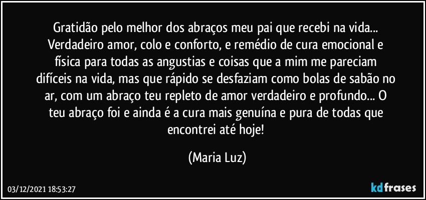 Gratidão pelo melhor dos abraços meu pai que recebi na vida... Verdadeiro amor, colo e conforto, e remédio de cura emocional e física para todas as angustias e coisas que a mim me pareciam difíceis na vida, mas que rápido se desfaziam como bolas de sabão no ar, com um abraço teu repleto de amor verdadeiro e profundo... O teu abraço foi e ainda é a cura mais genuína e pura de todas que encontrei até hoje! (Maria Luz)